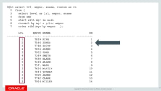 Copyright © 2016, Oracle and/or its affiliates. All rights reserved. |
SQL> select lvl, empno, ename, rownum as rn
2 from (
3 select level as lvl, empno, ename
4 from emp
5 start with mgr is null
6 connect by mgr = prior empno
7 order siblings by empno );
LVL EMPNO ENAME RN
---------- ---------- -------------------- ----------
1 7839 KING 1
2 7566 JONES 2
3 7788 SCOTT 3
4 7876 ADAMS 4
3 7902 FORD 5
4 7369 SMITH 6
2 7698 BLAKE 7
3 7499 ALLEN 8
3 7521 WARD 9
3 7654 MARTIN 10
3 7844 TURNER 11
3 7900 JAMES 12
2 7782 CLARK 13
3 7934 MILLER 14
157
 