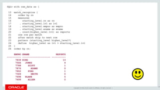 Copyright © 2016, Oracle and/or its affiliates. All rights reserved. |
SQL> with raw_data as (
...
13 match_recognize (
14 order by rn
15 measures
16 starting_level.rn as rn
17 , starting_level.lvl as lvl
18 , starting_level.empno as empno
19 , starting_level.ename as ename
20 , count(higher_level.lvl) as reports
21 one row per match
22 after match skip to next row
23 pattern (starting_level higher_level*)
24 define higher_level as lvl > starting_level.lvl
25 )
26 order by rn;
EMPNO ENAME REPORTS
---------- -------------------- ----------
7839 KING 13
7566 JONES 4
7788 SCOTT 1
7876 ADAMS 0
7902 FORD 1
7369 SMITH 0
7698 BLAKE 5
7499 ALLEN 0
...
158
 