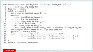 Copyright © 2016, Oracle and/or its affiliates. All rights reserved. |
SQL> select customer, growth_class, startdate, start_txn, enddate,
2 end_txn, avg_daily_txn
3 from cust_summary
4 match_recognize (
5 partition by customer order by dte
6 measures
7 final last(dte) as termdate
8 , first(dte) as startdate
9 , first(cumu_txns) as start_txn
10 , last(dte) as enddate
11 , next(cumu_txns) as end_txn
12 , (next(cumu_txns) - first(cumu_txns)) / count(*) as avg_daily_txn
13 one row per match after match skip past last row
14 pattern ( fast+ | slow{3,} )
15 define fast as next(cumu_txns) / cumu_txns >= 1.20
16 , slow as next(slow.cumu_txns) / slow.cumu_txns >= 1.10 and
17 next(slow.cumu_txns) / slow.cumu_txns < 1.20
18 )
19 order by customer, startdate;
165
 