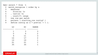 Copyright © 2016, Oracle and/or its affiliates. All rights reserved. |
SQL> select * from t
2 match_recognize ( order by x
3 measures
4 first(x) lo
5 , last(x) hi
6 , count(*) range
7 one row per match
8 pattern ( starting_row contig* )
9 define contig as x = prev(x) + 1 );
LO HI RANGE
---------- ---------- ----------
1 3 3
5 6 2
9 11 3
16 17 2
19 19 1
21 21 1
30 30 1
169
 
