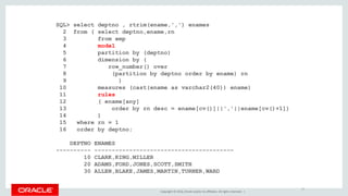 Copyright © 2016, Oracle and/or its affiliates. All rights reserved. |
SQL> select deptno , rtrim(ename,',') enames
2 from ( select deptno,ename,rn
3 from emp
4 model
5 partition by (deptno)
6 dimension by (
7 row_number() over
8 (partition by deptno order by ename) rn
9 )
10 measures (cast(ename as varchar2(40)) ename)
11 rules
12 ( ename[any]
13 order by rn desc = ename[cv()]||','||ename[cv()+1])
14 )
15 where rn = 1
16 order by deptno;
DEPTNO ENAMES
---------- ----------------------------------------
10 CLARK,KING,MILLER
20 ADAMS,FORD,JONES,SCOTT,SMITH
30 ALLEN,BLAKE,JAMES,MARTIN,TURNER,WARD
17
 