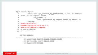 Copyright © 2016, Oracle and/or its affiliates. All rights reserved. |
SQL> select deptno,
2 substr(max(sys_connect_by_path(ename, ',')), 2) members
3 from (select deptno, ename,
4 row_number ()
5 over (partition by deptno order by empno) rn
6 from emp)
7 start with rn = 1
8 connect by prior rn = rn - 1
9 and prior deptno = deptno
10 group by deptno
11 /
DEPTNO MEMBERS
---------- ---------------------------------------------------------
30 ALLEN,WARD,MARTIN,BLAKE,TURNER,JAMES
20 SMITH,JONES,SCOTT,ADAMS,FORD
10 CLARK,KING,MILLER
18
 