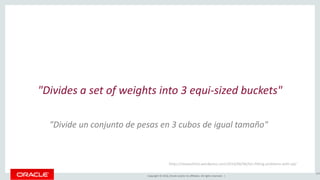 Copyright © 2016, Oracle and/or its affiliates. All rights reserved. |
"Divides a set of weights into 3 equi-sized buckets"
189
https://stewashton.wordpress.com/2014/06/06/bin-fitting-problems-with-sql/
"Divide un conjunto de pesas en 3 cubos de igual tamaño"
 
