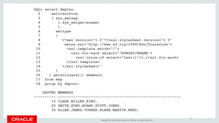 Copyright © 2016, Oracle and/or its affiliates. All rights reserved. |
SQL> select deptno,
2 xmltransform
3 ( sys_xmlagg
4 ( sys_xmlgen(ename)
5 ),
6 xmltype
7 (
8 '<?xml version="1.0"?><xsl:stylesheet version="1.0"
9 xmlns:xsl="http://www.w3.org/1999/XSL/Transform">
10 <xsl:template match="/">
11 <xsl:for-each select="/ROWSET/ENAME">
12 <xsl:value-of select="text()"/>,</xsl:for-each>
13 </xsl:template>
14 </xsl:stylesheet>'
15 )
16 ).getstringval() members
17 from emp
18 group by deptno;
DEPTNO MEMBERS
---------- --------------------------------------------------------
10 CLARK,MILLER,KING,
20 SMITH,FORD,ADAMS,SCOTT,JONES,
30 ALLEN,JAMES,TURNER,BLAKE,MARTIN,WARD,
19
 
