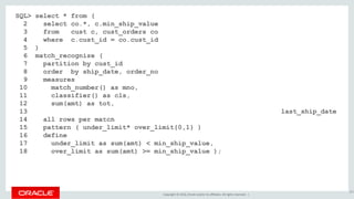 Copyright © 2016, Oracle and/or its affiliates. All rights reserved. |
SQL> select * from (
2 select co.*, c.min_ship_value
3 from cust c, cust_orders co
4 where c.cust_id = co.cust_id
5 )
6 match_recognize (
7 partition by cust_id
8 order by ship_date, order_no
9 measures
10 match_number() as mno,
11 classifier() as cls,
12 sum(amt) as tot,
13 nvl(final last(over_limit.ship_date), last(ship_date)+30) last_ship_date
14 all rows per match
15 pattern ( under_limit* over_limit{0,1} )
16 define
17 under_limit as sum(amt) < min_ship_value,
18 over_limit as sum(amt) >= min_ship_value );
207
 