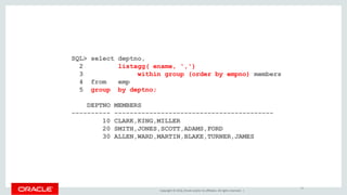 Copyright © 2016, Oracle and/or its affiliates. All rights reserved. |
SQL> select deptno,
2 listagg( ename, ',')
3 within group (order by empno) members
4 from emp
5 group by deptno;
DEPTNO MEMBERS
---------- -----------------------------------------
10 CLARK,KING,MILLER
20 SMITH,JONES,SCOTT,ADAMS,FORD
30 ALLEN,WARD,MARTIN,BLAKE,TURNER,JAMES
22
 