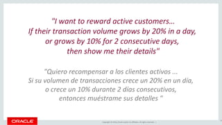 Copyright © 2016, Oracle and/or its affiliates. All rights reserved. |
"I want to reward active customers…
If their transaction volume grows by 20% in a day,
or grows by 10% for 2 consecutive days,
then show me their details"
29
"Quiero recompensar a los clientes activos ...
Si su volumen de transacciones crece un 20% en un día,
o crece un 10% durante 2 días consecutivos,
entonces muéstrame sus detalles "
 