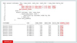 Copyright © 2016, Oracle and/or its affiliates. All rights reserved. |
SQL> select customer, dte, cumu_txns, next_txn, next_txn - cumu_txns daily_txn
2 , case
3 when next_txn >= cumu_txns * 1.20 then 'FAST'
4 when next_txn >= cumu_txns * 1.10 then 'SLOW'
5 end growth_class
6 from (
7 select customer, dte, cumu_txns
8 , lead(cumu_txns) over (
9 partition by customer order by dte
10 ) next_txn
11 from cust_summary
12 );
CUSTOMER DTE CUMU_TXNS NEXT_TXN DAILY_TXN GROWTH_CLASS
------------------------------ --------- ---------- ---------- ---------- ------------
Gerald Jones 06-FEB-17 100 130 30 FAST
Gerald Jones 07-FEB-17 130 145 15 SLOW
Gerald Jones 08-FEB-17 145 200 55 FAST
Gerald Jones 09-FEB-17 200 225 25 SLOW
Gerald Jones 10-FEB-17 225 255 30 SLOW
Gerald Jones 11-FEB-17 255 285 30 SLOW
Gerald Jones 12-FEB-17 285 315 30 SLOW
37
 