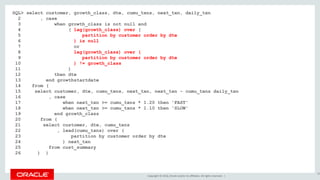 Copyright © 2016, Oracle and/or its affiliates. All rights reserved. |
SQL> select customer, growth_class, dte, cumu_txns, next_txn, daily_txn
2 , case
3 when growth_class is not null and
4 ( lag(growth_class) over (
5 partition by customer order by dte
6 ) is null
7 or
8 lag(growth_class) over (
9 partition by customer order by dte
10 ) != growth_class
11 )
12 then dte
13 end growthstartdate
14 from (
15 select customer, dte, cumu_txns, next_txn, next_txn - cumu_txns daily_txn
16 , case
17 when next_txn >= cumu_txns * 1.20 then 'FAST'
18 when next_txn >= cumu_txns * 1.10 then 'SLOW'
19 end growth_class
20 from (
21 select customer, dte, cumu_txns
22 , lead(cumu_txns) over (
23 partition by customer order by dte
24 ) next_txn
25 from cust_summary
26 ) )
39
 