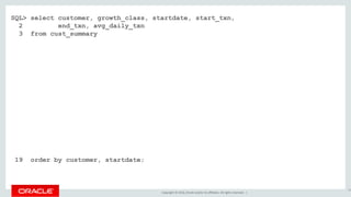 Copyright © 2016, Oracle and/or its affiliates. All rights reserved. |
SQL> select customer, growth_class, startdate, start_txn,
2 end_txn, avg_daily_txn
3 from cust_summary
4 match_recognize (
5 partition by customer order by dte
6 measures
7 classifier() as growth_class
8 , first(dte) as startdate
9 , first(cumu_txns) as start_txn
10 , last(dte) as enddate
11 , next(cumu_txns) as end_txn
12 , (next(cumu_txns) - first(cumu_txns)) / count(*) as avg_daily_txn
13 one row per match after match skip past last row
14 pattern ( fast+ | slow{2,} )
15 define fast as next(cumu_txns) / cumu_txns >= 1.20
16 , slow as next(slow.cumu_txns) / slow.cumu_txns >= 1.10 and
17 next(slow.cumu_txns) / slow.cumu_txns < 1.20
18 )
19 order by customer, startdate;
52
 