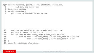 Copyright © 2016, Oracle and/or its affiliates. All rights reserved. |
SQL> select customer, growth_class, startdate, start_txn,
2 end_txn, avg_daily_txn
3 from cust_summary
4 match_recognize (
5 partition by customer order by dte
6 measures
7 classifier() as growth_class
8 , first(dte) as startdate
9 , first(cumu_txns) as start_txn
10 , last(dte) as enddate
11 , next(cumu_txns) as end_txn
12 , (next(cumu_txns) - first(cumu_txns)) / count(*) as avg_daily_txn
13 one row per match after match skip past last row
14 pattern ( fast+ | slow{2,} )
15 define fast as next(cumu_txns) / cumu_txns >= 1.20
16 , slow as next(slow.cumu_txns) / slow.cumu_txns >= 1.10 and
17 next(slow.cumu_txns) / slow.cumu_txns < 1.20
18 )
19 order by customer, startdate;
54
 