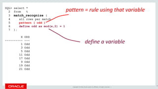 Copyright © 2016, Oracle and/or its affiliates. All rights reserved. |
SQL> select *
2 from t
3 match_recognize (
4 all rows per match
5 pattern ( odd )
6 define odd as mod(x,2) = 1
7 );
X ODD
---------- ---
1 Odd
3 Odd
5 Odd
11 Odd
17 Odd
9 Odd
19 Odd
21 Odd
65
define a variable
pattern = rule using that variable
 