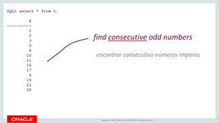 Copyright © 2016, Oracle and/or its affiliates. All rights reserved. |
SQL> select * from t;
X
----------
1
2
3
5
6
10
11
16
17
9
19
21
30
67
find consecutive odd numbers
encontrar consecutivo números impares
 