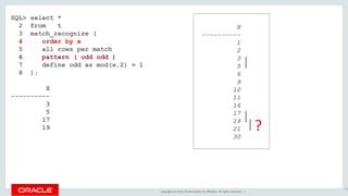 Copyright © 2016, Oracle and/or its affiliates. All rights reserved. |
SQL> select *
2 from t
3 match_recognize (
4 order by x
5 all rows per match
6 pattern ( odd odd )
7 define odd as mod(x,2) = 1
8 );
X
----------
3
5
17
19
70
X
----------
1
2
3
5
6
9
10
11
16
17
19
21
30
?
 