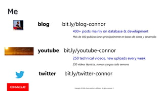 Copyright © 2018, Oracle and/or its affiliates. All rights reserved. |
Me
youtube bit.ly/youtube-connor
blog bit.ly/blog-connor
twitter bit.ly/twitter-connor
400+ posts mainly on database & development
250 technical videos, new uploads every week
Más de 400 publicaciones principalmente en bases de datos y desarrollo
250 videos técnicos, nuevas cargas cada semana
 