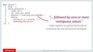 Copyright © 2016, Oracle and/or its affiliates. All rights reserved. |
SQL> select *
2 from t
3 match_recognize (
4 order by x
5 all rows per match
6 pattern ( starting_row contig* )
7 define
8 contig as x = prev(x) + 1,
9 starting_row as 1=1
10 );
82
"... followed by zero or more
contiguous values"
cada registro es potencialmente el
comienzo de una secuencia contigua ...
 
