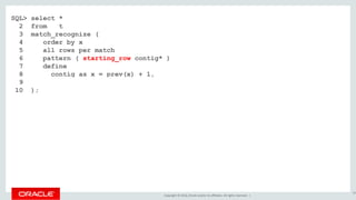 Copyright © 2016, Oracle and/or its affiliates. All rights reserved. |
SQL> select *
2 from t
3 match_recognize (
4 order by x
5 all rows per match
6 pattern ( starting_row contig* )
7 define
8 contig as x = prev(x) + 1,
9 starting_row as 1=1
10 );
83
 