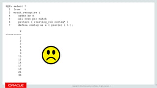 Copyright © 2016, Oracle and/or its affiliates. All rights reserved. |
SQL> select *
2 from t
3 match_recognize (
4 order by x
5 all rows per match
6 pattern ( starting_row contig* )
7 define contig as x = prev(x) + 1 );
X
----------
1
2
3
5
6
9
10
11
16
17
19
21
30
84
 