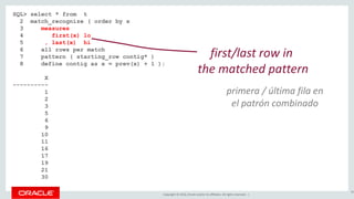 Copyright © 2016, Oracle and/or its affiliates. All rights reserved. |
SQL> select * from t
2 match_recognize ( order by x
3 measures
4 first(x) lo
5 , last(x) hi
6 all rows per match
7 pattern ( starting_row contig* )
8 define contig as x = prev(x) + 1 );
X LO HI
---------- ---------- ----------
1 1 1
2 1 2
3 1 3
5 5 5
6 5 6
9 9 9
10 9 10
11 9 11
16 16 16
17 16 17
19 19 19
21 21 21
30 30 30
86
first/last row in
the matched pattern
primera / última fila en
el patrón combinado
 