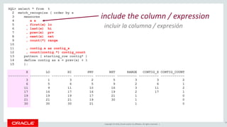 Copyright © 2016, Oracle and/or its affiliates. All rights reserved. |
SQL> select * from t
2 match_recognize ( order by x
3 measures
4 x x
5 , first(x) lo
6 , last(x) hi
7 , prev(x) prv
8 , next(x) nxt
9 , count(*) range
10
11 , contig.x as contig_x
12 , count(contig.*) contig_count
13 pattern ( starting_row contig* )
14 define contig as x = prev(x) + 1
15 );
X LO HI PRV NXT RANGE CONTIG_X CONTIG_COUNT
---------- ---------- ---------- ---------- ---------- ---------- ---------- ------------
3 1 3 2 5 3 3 2
6 5 6 5 9 2 6 1
11 9 11 10 16 3 11 2
17 16 17 16 19 2 17 1
19 19 19 17 21 1 0
21 21 21 19 30 1 0
30 30 30 21 1 0
95
include the column / expression
incluir la columna / expresión
 