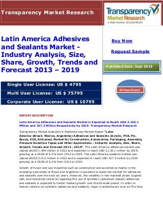 REPORT DESCRIPTION
Latin America Adhesives and Sealants Market is Expected to Reach USD 2.136.1
Million and 327.3 Million Respectively by 2019: Transparency Market Research
Transparency Market Research is Published new Market Report "Latin
America (Brazil, Mexico, Argentina) Adhesives and Sealants (Acrylic, PVA, PU,
Epoxy, EVA, Silicones) Market for Construction, Automotive, Packaging, Assembly,
Pressure Sensitive Tapes and Other Applications - Industry Analysis, Size, Share,
Growth, Trends and Forecast 2013 - 2019". The Latin America adhesives market was
valued atUSD 1,404 million in 2012 and expected to reach USD 2,136.1 million by 2019,
growing at a CAGR of 6.2% from 2013 to 2019. The Latin America sealants market was
valued atUSD 214.2 million in 2012 and is expected to reach USD 327.3 million by 2019
growing at a CAGR of 6.3% from 2013 to 2019.
Growth of major end-use industries such as construction and automotive mainly in the
emerging economies of Brazil and Argentina is expected to boost the market for adhesives
and sealants over the next six years. However, the volatility in raw material prices coupled
with environmental concerns regarding the use of synthetic (petroleum-based) adhesives
and sealants is expected to hinder market growth over the forecast period. In order to
reduce reliance on synthetic adhesives and sealants, major manufacturers such as The Dow
Transparency Market Research
Latin America Adhesives
and Sealants Market -
Industry Analysis, Size,
Share, Growth, Trends and
Forecast 2013 – 2019
Single User License: US $ 4795
Multi User License: US $ 75795
Corporate User License: US $ 10795
Buy Now
Request Sample
Published Date: Sept 2013
153 Pages Report
 