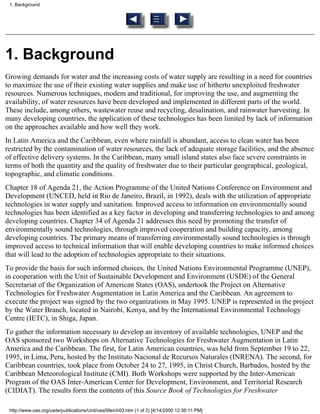 1. Background




1. Background
Growing demands for water and the increasing costs of water supply are resulting in a need for countries
to maximize the use of their existing water supplies and make use of hitherto unexploited freshwater
resources. Numerous techniques, modem and traditional, for improving the use, and augmenting the
availability, of water resources have been developed and implemented in different parts of the world.
These include, among others, wastewater reuse and recycling, desalination, and rainwater harvesting. In
many developing countries, the application of these technologies has been limited by lack of information
on the approaches available and how well they work.
In Latin America and the Caribbean, even where rainfall is abundant, access to clean water has been
restricted by the contamination of water resources, the lack of adequate storage facilities, and the absence
of effective delivery systems. In the Caribbean, many small island states also face severe constraints in
terms of both the quantity and the quality of freshwater due to their particular geographical, geological,
topographic, and climatic conditions.
Chapter 18 of Agenda 21, the Action Programme of the United Nations Conference on Environment and
Development (UNCED, held in Rio de Janeiro, Brazil, in 1992), deals with the utilization of appropriate
technologies in water supply and sanitation. Improved access to information on environmentally sound
technologies has been identified as a key factor in developing and transferring technologies to and among
developing countries. Chapter 34 of Agenda 21 addresses this need by promoting the transfer of
environmentally sound technologies, through improved cooperation and building capacity, among
developing countries. The primary means of transferring environmentally sound technologies is through
improved access to technical information that will enable developing countries to make informed choices
that will lead to the adoption of technologies appropriate to their situations.
To provide the basis for such informed choices, the United Nations Environmental Programme (UNEP),
in cooperation with the Unit of Sustainable Development and Environment (USDE) of the General
Secretariat of the Organization of American States (OAS), undertook the Project on Alternative
Technologies for Freshwater Augmentation in Latin America and the Caribbean. An agreement to
execute the project was signed by the two organizations in May 1995. UNEP is represented in the project
by the Water Branch, located in Nairobi, Kenya, and by the International Environmental Technology
Centre (IETC), in Shiga, Japan.
To gather the information necessary to develop an inventory of available technologies, UNEP and the
OAS sponsored two Workshops on Alternative Technologies for Freshwater Augmentation in Latin
America and the Caribbean. The first, for Latin American countries, was held from September 19 to 22,
1995, in Lima, Peru, hosted by the Instituto Nacional de Recursos Naturales (INRENA). The second, for
Caribbean countries, took place from October 24 to 27, 1995, in Christ Church, Barbados, hosted by the
Caribbean Meteorological Institute (CMI). Both Workshops were supported by the Inter-American
Program of the OAS Inter-American Center for Development, Environment, and Territorial Research
(CIDIAT). The results form the contents of this Source Book of Technologies for Freshwater

 http://www.oas.org/usde/publications/Unit/oea59e/ch03.htm (1 of 2) [4/14/2000 12:36:11 PM]
 