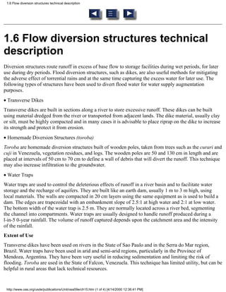 1.6 Flow diversion structures technical description




1.6 Flow diversion structures technical
description
Diversion structures route runoff in excess of base flow to storage facilities during wet periods, for later
use during dry periods. Flood diversion structures, such as dikes, are also useful methods for mitigating
the adverse effect of torrential rains and at the same time capturing the excess water for later use. The
following types of structures have been used to divert flood water for water supply augmentation
purposes.
• Transverse Dikes
Transverse dikes are built in sections along a river to store excessive runoff. These dikes can be built
using material dredged from the river or transported from adjacent lands. The dike material, usually clay
or silt, must be highly compacted and in many cases it is advisable to place riprap on the dike to increase
its strength and protect it from erosion.
• Homemade Diversion Structures (toroba)
Toroba are homemade diversion structures built of wooden poles, taken from trees such as the curari and
cuji in Venezuela, vegetation residues, and logs. The wooden poles are 50 and 130 cm in length and are
placed at intervals of 50 cm to 70 cm to define a wall of debris that will divert the runoff. This technique
may also increase infiltration to the groundwater.
• Water Traps
Water traps are used to control the deleterious effects of runoff in a river basin and to facilitate water
storage and the recharge of aquifers. They are built like an earth dam, usually 1 m to 3 m high, using
local materials. The walls are compacted in 20 cm layers using the same equipment as is used to build a
dam. The edges are trapezoidal with an embankment slope of 2.5:1 at high water and 2:1 at low water.
The bottom width of the water trap is 2.5 m. They are normally located across a river bed, segmenting
the channel into compartments. Water traps are usually designed to handle runoff produced during a
l-in-5 0-year rainfall. The volume of runoff captured depends upon the catchment area and the intensity
of the rainfall.
Extent of Use
Transverse dikes have been used on rivers in the State of Sao Paulo and in the Serra do Mar region,
Brazil. Water traps have been used in arid and semi-arid regions, particularly in the Province of
Mendoza, Argentina. They have been very useful in reducing sedimentation and limiting the risk of
flooding. Toroba are used in the State of Falcon, Venezuela. This technique has limited utility, but can be
helpful in rural areas that lack technical resources.


 http://www.oas.org/usde/publications/Unit/oea59e/ch15.htm (1 of 4) [4/14/2000 12:36:41 PM]
 