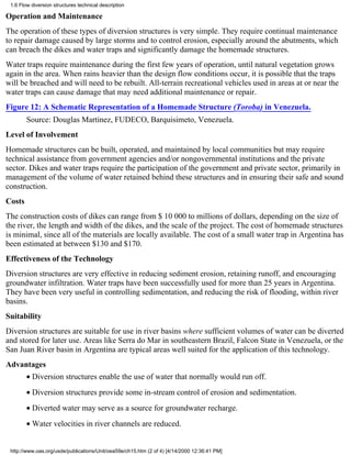 1.6 Flow diversion structures technical description

Operation and Maintenance
The operation of these types of diversion structures is very simple. They require continual maintenance
to repair damage caused by large storms and to control erosion, especially around the abutments, which
can breach the dikes and water traps and significantly damage the homemade structures.
Water traps require maintenance during the first few years of operation, until natural vegetation grows
again in the area. When rains heavier than the design flow conditions occur, it is possible that the traps
will be breached and will need to be rebuilt. All-terrain recreational vehicles used in areas at or near the
water traps can cause damage that may need additional maintenance or repair.
Figure 12: A Schematic Representation of a Homemade Structure (Toroba) in Venezuela.
        Source: Douglas Martinez, FUDECO, Barquisimeto, Venezuela.
Level of Involvement
Homemade structures can be built, operated, and maintained by local communities but may require
technical assistance from government agencies and/or nongovernmental institutions and the private
sector. Dikes and water traps require the participation of the government and private sector, primarily in
management of the volume of water retained behind these structures and in ensuring their safe and sound
construction.
Costs
The construction costs of dikes can range from $ 10 000 to millions of dollars, depending on the size of
the river, the length and width of the dikes, and the scale of the project. The cost of homemade structures
is minimal, since all of the materials are locally available. The cost of a small water trap in Argentina has
been estimated at between $130 and $170.
Effectiveness of the Technology
Diversion structures are very effective in reducing sediment erosion, retaining runoff, and encouraging
groundwater infiltration. Water traps have been successfully used for more than 25 years in Argentina.
They have been very useful in controlling sedimentation, and reducing the risk of flooding, within river
basins.
Suitability
Diversion structures are suitable for use in river basins where sufficient volumes of water can be diverted
and stored for later use. Areas like Serra do Mar in southeastern Brazil, Falcon State in Venezuela, or the
San Juan River basin in Argentina are typical areas well suited for the application of this technology.
Advantages
        • Diversion structures enable the use of water that normally would run off.
        • Diversion structures provide some in-stream control of erosion and sedimentation.
        • Diverted water may serve as a source for groundwater recharge.
        • Water velocities in river channels are reduced.


 http://www.oas.org/usde/publications/Unit/oea59e/ch15.htm (2 of 4) [4/14/2000 12:36:41 PM]
 