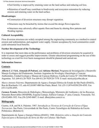 1.6 Flow diversion structures technical description

        • Soil fertility is improved by retaining water on the land surface and reducing soil loss.
        • Retention of runoff may contribute to biodiversity and ecosystem restoration by reducing
        erosion and retaining water on the land surface.
Disadvantages
        • Construction of diversion structures may disrupt vegetation.
        • Structures may be breached by storms that exceed the design flows/capacities.
        • Structures may adversely affect aquatic flora and fauna by altering flow patterns and
        flooding regimes.
Cultural Acceptability
Flow diversion structures are widely accepted among the engineering community as a method to control
erosion and sedimentation, and augment water supply. Greater acceptance by local communities could
yield substantial local benefits.
Further Development of the Technology
It is important that more data on the performance and problems of diversion structures be acquired in
order to assess and suggest possible improvements. Greater educational programming on the use of this
technology as a tool for river basin management should be planned and carried out.
Information Sources
Contacts
Alberto I. J. Vich, Armando R Pedrani, and Adriana Mariani, Programa de Investigación y Desarrollo
Manejo Ecológico del Piedemonte, Instituto Argentino de Nivología, Glaciología y Ciencias
Ambientales, Unidad Ecología y Manejo de Cuencas Hídricas, Casilla de Correo N° 330,5500 Mendoza,
Argentina. Tel. (64-61) 28-7029. Fax (64-61) 28-7029/28-7370. E-mail: ntcricyt@criba.edu.ar.
Marco Antonio Palermo, Departamento de Aguas y Energia Elétrica do Estado de São Paulo (DAEE),
Rua do Riachuelo 115, sala 415,01007-000 Sao Paulo, Brasil. Tel. (55-11)974-0350/258-4595. Fax
(55-11)258-4595.
Carmen Fermin, Dirección de Hidrología y Meteorología, Ministerio del Ambiente y de los Recursos
Naturales Renovables (MARNR), Esquina Camejo, Edificio Camejo, 5° piso, Caracas, Venezuela. Tel.
(58-02)408-1952. Fax (58-2)545-0607. E-mail: dhm@dino.conicit.ve.
Bibliography
Cuomo, A.R, and M.A. Palermo. 1987. Introdução as Técnicas de Correção de Cursos d'Água
Torrenciais. Sao Paulo, Universidade de São Paulo, Centro Tecnológico de Hidráulica da Escola
Politécnica. (Boletim 6)
Departamento de Águas y Energia Elétrica (DAEE). 1988. Relatório sobre a Atuação da Comissão
Especial para a Restauração da Serra do Mar em Cubatao. São Paulo.


 http://www.oas.org/usde/publications/Unit/oea59e/ch15.htm (3 of 4) [4/14/2000 12:36:41 PM]
 