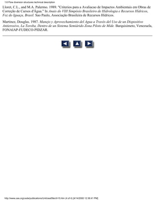 1.6 Flow diversion structures technical description

Lloret, C.L., and M.A. Palermo. 1989. "Criterios para a Avaliacao de Impactos Ambientais em Obras de
Correção de Cursos d'Água." In Anais do VIII Simpósio Brasileiro de Hidrologia e Recursos Hídricos,
Foz do Iguaçu, Brasil. Sao Paulo, Associação Brasileira de Recursos Hídricos.
Martinez, Douglas. 1987. Manejo y Aprovechamiento del Agua a Través del Uso de un Dispositivo
Antierosivo, La Toroba, Dentro de un Sistema Semiárido Zona Piloto de Mide. Barquisimeto, Venezuela,
FONAIAP-FUDECO-PIDZAR.




 http://www.oas.org/usde/publications/Unit/oea59e/ch15.htm (4 of 4) [4/14/2000 12:36:41 PM]
 