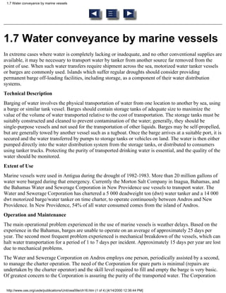 1.7 Water conveyance by marine vessels




1.7 Water conveyance by marine vessels
In extreme cases where water is completely lacking or inadequate, and no other conventional supplies are
available, it may be necessary to transport water by tanker from another source far removed from the
point of use. When such water transfers require shipment across the sea, motorized water tanker vessels
or barges are commonly used. Islands which suffer regular droughts should consider providing
permanent barge off-loading facilities, including storage, as a component of their water distribution
systems.
Technical Description
Barging of water involves the physical transportation of water from one location to another by sea, using
a barge or similar tank vessel. Barges should contain storage tanks of adequate size to maximize the
value of the volume of water transported relative to the cost of transportation. The storage tanks must be
suitably constructed and cleaned to prevent contamination of the water; generally, they should be
single-purpose vessels and not used for the transportation of other liquids. Barges may be self-propelled,
but are generally towed by another vessel such as a tugboat. Once the barge arrives at a suitable port, it is
secured and the water transferred by pumps to storage tanks or vehicles on land. The water is then either
pumped directly into the water distribution system from the storage tanks, or distributed to consumers
using tanker trucks. Protecting the purity of transported drinking water is essential, and the quality of the
water should be monitored.
Extent of Use
Marine vessels were used in Antigua during the drought of 1982-1983. More than 20 million gallons of
water were barged during that emergency. Currently the Morton Salt Company in Inagua, Bahamas, and
the Bahamas Water and Sewerage Corporation in New Providence use vessels to transport water. The
Water and Sewerage Corporation has chartered a 5 000 deadweight ton (dwt) water tanker and a 14 000
dwt motorized barge/water tanker on time charter, to operate continuously between Andros and New
Providence. In New Providence, 54% of all water consumed comes from the island of Andros.
Operation and Maintenance
The main operational problem experienced in the use of marine vessels is weather delays. Based on the
experience in the Bahamas, barges are unable to operate on an average of approximately 25 days per
year. The second most frequent problem experienced is mechanical breakdown of the vessels, which can
halt water transportation for a period of 1 to 7 days per incident. Approximately 15 days per year are lost
due to mechanical problems.
The Water and Sewerage Corporation on Andros employs one person, periodically assisted by a second,
to manage the charter operation. The need of the Corporation for spare parts is minimal (repairs are
undertaken by the charter operator) and the skill level required to fill and empty the barge is very basic.
Of greatest concern to the Corporation is assuring the purity of the transported water. The Corporation

 http://www.oas.org/usde/publications/Unit/oea59e/ch16.htm (1 of 4) [4/14/2000 12:36:44 PM]
 