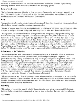 1.7 Water conveyance by marine vessels

maintains its own laboratory to test the water, and treatment facilities are available to provide any
necessary treatment before the water is introduced into the supply system.
Level of Involvement
The level of government participation in the conveyance of water using marine vessels is usually very
high. The scale of this type of operation is so large that only organizations involved in public water
supply or large resort operators could consider it as an option.
Cost
Transporting water by marine vessels is generally more costly than other alternatives. However, this form
of waterborne transport does have merit during emergencies.
The cost of barging water from the island of Dominica to the island of Antigua is $20/1 000 gal landed in
Antigua; to transport the 1 000 gal by truck from the port of St. John costs between $25 and $50.
The key to low-cost water transportation by barge or tanker is transporting large quantities using large
tankers continously over the long term. Economies of scale significantly reduce the unit cost of water
transported in this manner. However, for this type of transportation to be effective, there must be very
efficient loading and unloading facilities. If these do not already exist, they can be very expensive to
construct. The shipment cost of water transported in the Bahamas between Andros Island and New
Providence is about $3.41/1000 gal, including fuel costs. Factoring in the cost of the shore facilities (the
Water and Sewerage Corporation owns both the production facility on Andros and the receiving facility
in New Providence), the total cost of the water is approximately $5.84/1 000 gallons shipped.
Effectiveness of the Technology
The transport of water from Andros to New Providence started in 1976 after the failure of the reverse
osmosis and distillation plants on New Providence, which had produced up to 2 mgd each. The
production and cargo landing sites and vessels (tugs and barges) were placed in operation within a year,
and began transporting 1.8 mgd. This was planned as a temporary solution to the problem, but since it
remains the least costly option for providing New Providence with good quality water, the practice
continues. Andros now produces 5 mgd of freshwater for New Providence. (While groundwater
extraction on New Providence has a lower unit cost than water shipped from Andros, the volume of
groundwater available has remained constant for the past 20 years mainly because additional land for
well-field expansion cannot be acquired; thus, increased water demands in the future will have to
continue to be met by the shipment of water from external sources.)
This technology also was effective in augmenting the water supply in Antigua during the severe drought
of 1982-83. However, it was determined that it could not supply the needs of the island on a continuing
basis because of the prohibitive transportation costs. For this reason, a desalination plant was constructed
in 1987 to provide an assured water supply.
Suitability
This method of transporting water is suitable for most coastal areas where there are suitable berthing
facilities for barges and the infrastructure is in place to store or distribute the water after it is unloaded.
Advantages


 http://www.oas.org/usde/publications/Unit/oea59e/ch16.htm (2 of 4) [4/14/2000 12:36:44 PM]
 