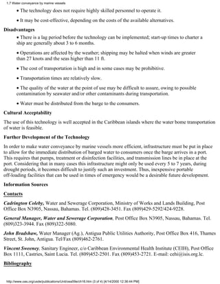 1.7 Water conveyance by marine vessels

       • The technology does not require highly skilled personnel to operate it.
       • It may be cost-effective, depending on the costs of the available alternatives.
Disadvantages
       • There is a lag period before the technology can be implemented; start-up times to charter a
       ship are generally about 3 to 6 months.
       • Operations are affected by the weather; shipping may be halted when winds are greater
       than 27 knots and the seas higher than 11 ft.
       • The cost of transportation is high and in some cases may be prohibitive.
       • Transportation times are relatively slow.
       • The quality of the water at the point of use may be difficult to assure, owing to possible
       contamination by seawater and/or other contaminants during transportation.
       • Water must be distributed from the barge to the consumers.
Cultural Acceptability
The use of this technology is well accepted in the Caribbean islands where the water bome transportation
of water is feasible.
Further Development of the Technology
In order to make water conveyance by marine vessels more efficient, infrastructure must be put in place
to allow for the immediate distribution of barged water to consumers once the barge arrives in a port.
This requires that pumps, treatment or disinfection facilities, and transmission lines be in place at the
port. Considering that in many cases this infrastructure might only be used every 5 to 7 years, during
drought periods, it becomes difficult to justify such an investment. Thus, inexpensive portable
off-loading facilities that can be used in times of emergency would be a desirable future development.
Information Sources
Contacts
Cadrington Coleby, Water and Sewerage Corporation, Ministry of Works and Lands Building, Post
Office Box N3905, Nassau, Bahamas. Tel. (809)428-3451. Fax (809)429-5292/424-9228.
General Manager, Water and Sewerage Corporation, Post Office Box N3905, Nassau, Bahamas. Tel.
(809)323-3944. Fax (809)322-5080.
John Bradshaw, Water Manager (Ag.), Antigua Public Utilities Authority, Post Office Box 416, Thames
Street, St. John, Antigua. Tel/Fax (809)462-2761.
Vincent Sweeney, Sanitary Engineer, c/o Caribbean Environmental Health Institute (CEIH), Post Office
Box 1111, Castries, Saint Lucia. Tel. (809)452-2501. Fax (809)453-2721. E-mail: cehi@isis.org.lc.
Bibliography


 http://www.oas.org/usde/publications/Unit/oea59e/ch16.htm (3 of 4) [4/14/2000 12:36:44 PM]
 