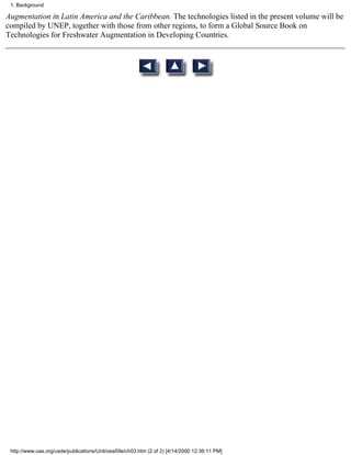 1. Background

Augmentation in Latin America and the Caribbean. The technologies listed in the present volume will be
compiled by UNEP, together with those from other regions, to form a Global Source Book on
Technologies for Freshwater Augmentation in Developing Countries.




 http://www.oas.org/usde/publications/Unit/oea59e/ch03.htm (2 of 2) [4/14/2000 12:36:11 PM]
 