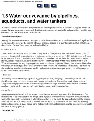 1.8 Water conveyance by pipelines, aqueducts, and water tankers




1.8 Water conveyance by pipelines,
aqueducts, and water tankers
In some countries, water is routinely transported from regions where it is plentiful to regions where it is
scarce. Several water conveyance and distribution techniques are available, and are actively used in many
countries of Latin America and the Caribbean.
Technical Description
Among the most common water conveyance methods are tanker trucks, rural aqueducts, and pipelines. In
some cases, this involves the transfer of water from one portion of a river basin to another, or between
river basins. Each of these methods is described below.
• Tanker Trucks
Tanker trucks are fitted with a cistern or storage tank to transport and distribute water from a point of
supply to the point of use, particularly to suburban and rural areas not served by a piped supply. If water
is not supplied from a central treatment facility, it is usually extracted from the closest natural source
(rivers, canals, reservoirs, or groundwater sources) and transported by the trucks to the point of use.
Water thus transported may be pumped into a storage cistern, dispensed directly into household or other
containers, or discharged into a small-scale treatment facility for centralized distribution. The tanks on
the trucks are usually manufactured locally, and some trucks are equipped to carry portable pumps to
extract the water from its source.
• Pipelines
Water may conveyed through pipelines by gravity flow or by pumping. The latter system will be
significantly more expensive to construct, operate and maintain than similar gravity-flow systems.
Large-diameter pipelines can be used to convey water over large distances, while smaller-diameter
pipelines can be used to provide bulk or individual supplies at the point of use.
• Aqueducts
Aqueducts are canals used to bring water from a river or reservoir to a water distribution center. The
main factors to be considered in the design of an aqueduct are the demand to be met, the source of the
water, the topography in the area in which the aqueduct is to be built, the size and nature of the storage
facilities, and the size and location of the distribution network. Aqueducts are best suited to meeting
large-scale demands in areas with a fairly flat or gently sloping landscape suitable for conveying water to
the point of use by gravity.
Extent of Use



 http://www.oas.org/usde/publications/Unit/oea59e/ch17.htm (1 of 5) [4/14/2000 12:36:47 PM]
 