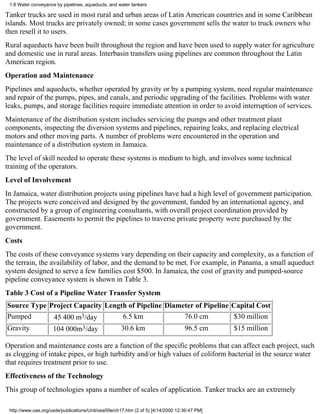 1.8 Water conveyance by pipelines, aqueducts, and water tankers

Tanker trucks are used in most rural and urban areas of Latin American countries and in some Caribbean
islands. Most trucks are privately owned; in some cases government sells the water to truck owners who
then resell it to users.
Rural aqueducts have been built throughout the region and have been used to supply water for agriculture
and domestic use in rural areas. Interbasin transfers using pipelines are common throughout the Latin
American region.
Operation and Maintenance
Pipelines and aqueducts, whether operated by gravity or by a pumping system, need regular maintenance
and repair of the pumps, pipes, and canals, and periodic upgrading of the facilities. Problems with water
leaks, pumps, and storage facilities require immediate attention in order to avoid interruption of services.
Maintenance of the distribution system includes servicing the pumps and other treatment plant
components, inspecting the diversion systems and pipelines, repairing leaks, and replacing electrical
motors and other moving parts. A number of problems were encountered in the operation and
maintenance of a distribution system in Jamaica.
The level of skill needed to operate these systems is medium to high, and involves some technical
training of the operators.
Level of Involvement
In Jamaica, water distribution projects using pipelines have had a high level of government participation.
The projects were conceived and designed by the government, funded by an international agency, and
constructed by a group of engineering consultants, with overall project coordination provided by
government. Easements to permit the pipelines to traverse private property were purchased by the
government.
Costs
The costs of these conveyance systems vary depending on their capacity and complexity, as a function of
the terrain, the availability of labor, and the demand to be met. For example, in Panama, a small aqueduct
system designed to serve a few families cost $500. In Jamaica, the cost of gravity and pumped-source
pipeline conveyance system is shown in Table 3.
Table 3 Cost of a Pipeline Water Transfer System
Source Type Project Capacity Length of Pipeline Diameter of Pipeline Capital Cost
Pumped       45 400 m3/day        6.5 km             76.0 cm         $30 million
Gravity      104 000m3/day       30.6 km             96.5 cm         $15 million

Operation and maintenance costs are a function of the specific problems that can affect each project, such
as clogging of intake pipes, or high turbidity and/or high values of coliform bacterial in the source water
that requires treatment prior to use.
Effectiveness of the Technology
This group of technologies spans a number of scales of application. Tanker trucks are an extremely

 http://www.oas.org/usde/publications/Unit/oea59e/ch17.htm (2 of 5) [4/14/2000 12:36:47 PM]
 