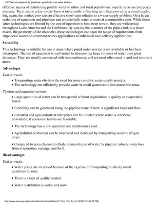 1.8 Water conveyance by pipelines, aqueducts, and water tankers

effective means of distributing potable water to urban and rural populations, especially as an emergency
measure. Their use on a day-to-day basis is more costly in the long term than providing a piped supply,
but, again, the method provides an effective short-term solution to a water supply problem. On a larger
scale, use of aqueducts and pipelines can provide bulk water to users at a competitive cost. While these
latter technologies are limited by the cost of operation to less-steep terrain, they are widespread
throughout Latin America and the Caribbean. By varying the diameter of the pipes (and, to a lesser
extent, the geometry of the channels), these technologies can span the range of requirements from
large-scale source-to-treatment-works applications to individual user delivery applications.
Suitability
This technology is suitable for use in areas where piped water service is not available or has been
interrupted. The use of aqueducts is well-suited to transporting large volumes of water over great
distances. They are usually associated with impoundments, and are most often used in arid and semi-arid
areas.
Advantages
Tanker trucks:
       • Transporting water obviates the need for more complex water supply projects.
       • The technology can efficiently provide water in small quantities to less accessible areas.
Pipeline and aqueduct systems:
       • Large quantities of water can be transported without degradation in quality or evaporative
       losses.
       • Electricity can be generated along the pipeline route if there is significant head and flow.
       • Industrial and agro-industrial enterprises can be situated where water is otherwise
       unavailable if economic factors are favorable.
       • The technology has a low operation and maintenance cost.
       • Agricultural production can be improved and increased by transporting water to irrigate
       crops.
       • Compared to open channel methods, transportation of water by pipeline reduces water loss
       from evaporation, seepage, and theft.
Disadvantages
Tanker trucks:
       • Water prices are increased because of the expense of transporting relatively small
       quantities by road.
       • There is a lack of quality control.
       • Water distribution is costly and slow.



 http://www.oas.org/usde/publications/Unit/oea59e/ch17.htm (3 of 5) [4/14/2000 12:36:47 PM]
 