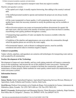 1.8 Water conveyance by pipelines, aqueducts, and water tankers

       • Adequate roads are required to transport water from one region to another.
Pipeline and aqueduct systems:
       • The capital cost is high; it usually requires borrowing, thus adding to the country's national
       debt.
       • The skilled personnel needed to operate and maintain the project are not always locally
       available.
       • If the water transported is of poor quality, it will contaminate the water resources of
       another basin where the necessary treatment to rectify the problem may not be available or
       affordable.
       • River diversion projects can create environmental problems downstream for aquatic life
       and water users, and can result in the transfer of nuisance species from one basin to another,
       exacerbating water quality problems throughout a country.
       • Transporting large quantities of water can deplete the resources available within the
       supplying basin.
       • Vandalism of the pipeline and appurtenances can occur unless the communities through
       which the pipeline passes are served by the water supply.
       • Environmental impacts, such as threats to endangered species, must be carefully
       considered and actions taken to minimize negative impacts.
Cultural Acceptability
Tanker vehicles, pipelines, and aqueducts are centuries-old technologies for transporting water and are
well accepted by all communities.
Further Development of the Technology
Development of improved, more durable, and less costly piping materials will improve community
access to this technology, and increase the use of this method of water conveyance. Training and
development of skills among local users is needed to facilitate the construction, operation, and
maintenance of future projects. Better methods for water quality control need to be implemented in all
water conveyance systems.
Information Sources
Contacts
Satney Martin, Senior Agricultural Engineer, Agricultural Engineering Services Divison, Ministry of
Agriculture, Lands, Fisheries and Forestry, Castries, Saint Lucia.
Gerd Dercon, Profesor Universitario en la Cátedra de Riego, Universidad de la Cuenca, Laboratorio de
Hidraulica, Quito, Ecuador. Tel. (593-7)831-688 ext. 236. Fax (593-7)832-183.
Basil P. Fernandez, Hydrogeologist and Managing Director, Water Resources Authority, Hope Gardens,
Post Office Box 91, Kingston 7, Jamaica. Tel. (809)927-1878. Fax (809)977-0179.

 http://www.oas.org/usde/publications/Unit/oea59e/ch17.htm (4 of 5) [4/14/2000 12:36:47 PM]
 