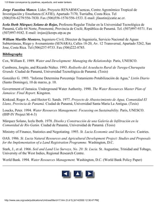 1.8 Water conveyance by pipelines, aqueducts, and water tankers


Jorge Faustina Manco, Líder, Proyecto RENARM/Cuencas, Centre Agronómico Tropical de
Investigación y Enseñanza (CATIE), Apartado 7170, Turrialba, Costa Rica. Tel
(506)556-6279/556-7830. Fax (506)556-1576/556-1533. E-mail: jfaustin@catie.ac.cr.
Icela Ibeth Márquez Solano de Rojas, Profesora Regular Titular en la Universidad Tecnológica de
Panamá, Calle 64 Norte, Penonomé, Provincia de Coclé, República de Panamá. Tel. (507)997-9371. Fax
(507)997-9182. E-mail: irojas@keops.utp.ac.pa
William Murillo Montero, Ingeniero Civil, Director de Ingeniería, Servicio Nacional de Aguas
Subterráneas, Riego y Avenamiento (SENARA), Calles 18-20, Av. 12 Transversal, Apartado 5262, San
Jose, Costa Rica. Tel (506)257-9733. Fax (506)222-8785.
Bibliography
Cox, William E. 1989. Water and Development: Managing the Relationship. Paris, UNESCO.
Cumbrera, Jorgito, and Ricardo Núñez. 1993. Rediseño del Acueducto Rural de Turega-Churuquita
Grande. Ciudad de Panamá, Universidad Tecnológica de Panamá. (Tesis)
González G. 1993. "Informe Determina Porcentaje Tratamiento Potabilización de Agua," Listín Diario
(Santo Domingo), 10 de marzo, p. 10.
Government of Jamaica. Underground Water Authority. 1990. The Water Resources Master Plan of
Jamaica: Final Report. Kingston.
Kinkead, Roger A., and Hector G. Sands. 1977. Proyecto de Abastecimiento de Agua, Comunidad El
Llano, Provincia de Panamá. Ciudad de Panamá, Universidad Santa Maria La Antigua. (Tesis)
Loucks, Peter. 1994. Water Resources Management: Focussing on Sustainability. Paris, UNESCO.
(IHP-IV Project M-4-3)
Márquez Solano, Icela Ibeth. 1978. Diseño y Construcción de una Galería de Infiltración en la
Comunidad de Río Gatún. Ciudad de Panamá, Universidad de Panamá. (Tesis)
Ministry of Finance, Statistics and Negotiating. 1993. St. Lucia Economic and Social Review. Castries.
OAS. 1986. St. Lucia Natural Resources and Agricultural Development Project: Studies and Proposals
for the Implementation of a Land Registration Programme. Washington, D.C.
Stark, J., et al. 1966. Soil and Land Use Surveys, No. 20: St. Lucia. St. Augustine, Trinidad and Tobago,
University of the West Indies, Regional Research Centre.
World Bank. 1994. Water Resources Management. Washington, D.C. (World Bank Policy Paper)




 http://www.oas.org/usde/publications/Unit/oea59e/ch17.htm (5 of 5) [4/14/2000 12:36:47 PM]
 