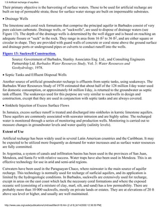 1.9 Artificial recharge of aquifers

Their primary objective is the harvesting of surface waters. Those to be used for artificial recharge are
built on top of permeable strata; those for surface water storage are built on impermeable substrates.
• Drainage Wells
The limestone and coral rock formations that comprise the principal aquifer in Barbados consist of very
pure calcium carbonate. Drainage wells, or "suckwells", are used to dispose of drainage waters (see
Figure 13). The depth of the drainage wells is determined by the well digger and is based on reaching an
adequate fissure or "suck" in the rock. They range in area from 16 ft2 to 36 ft2, and are either square or
circular in shape. They are provided with guard walls of concrete or coral stone above the ground surface
and drainage ports or underground pipes or culverts to conduct runoff into the wells.
Figure 13: Suckwell Construction.
        Source: Government of Barbados, Stanley Associates Eng. Ltd., and Consulting Engineers
        Partnership Ltd. Barbados Water Resources Study, Vol. 3: Water Resources and
        Geohydrology, 1978.
• Septic Tanks and Effluent Disposal Wells
Another source of artificial groundwater recharge is effluents from septic tanks, using soakaways. The
Barbados Water Resources Study of 1978 estimated that about half of the 128 million I/day water used
for domestic consumption, or approximately 64 million I/day, is returned to the groundwater as septic
tank effluent. The soakaways used for this purpose are very similar to suckwells in design and
construction, except that they are used in conjunction with septic tanks and are always covered.
• Sinkhole Injection of Excess Surface Flows
In Jamaica, excess surface runoff is treated and discharged into sinkholes in karstic limestone aquifers.
These aquifers are commonly associated with seawater intrusion and are highly saline. The recharged
water is monitored through a series of monitoring and production wells. Monitoring is carried out to
measure changes in groundwater levels and water quality (salinity levels).
Extent of Use
Artificial recharge has been widely used in several Latin American countries and the Caribbean. It may
be expected to be utilized more frequently as demand for water increases and as surface water resources
are fully committed.
In Argentina, a system of canals and infiltration basins has been used in the provinces of San Juan,
Mendoza, and Santa Fe with relative success. Water traps have also been used in Mendoza. This is an
effective technology for use in arid and semi-arid regions.
Cutwaters have been used in the Paraguayan Chaco, where rainwater is the main source of aquifer
recharge. This technology is normally used for recharge of surficial aquifers, and its application is
limited by the hydrogeologic conditions. In Barbados, suckwells are extensively used for recharge,
except in areas on the east coast which lack the necessary coral formations and where the exposed
oceanic soil (consisting of a mixture of clay, marl, silt, and sand) has a low permeability. There are
probably more than 10 000 suckwells, mostly on private lands or estates. They are at elevations of 20 ft
above sea level or higher, and usually are well maintained.


 http://www.oas.org/usde/publications/Unit/oea59e/ch18.htm (2 of 8) [4/14/2000 12:36:50 PM]
 