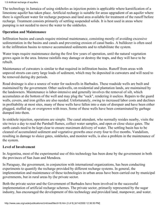 1.9 Artificial recharge of aquifers

The technology in Jamaica of using sinkholes as injection points is applicable where karstification of a
limestone aquifer has taken place. Artificial recharge is suitable for areas upgradient of an aquifer where
there is significant water for recharge purposes and land area available for treatment of the runoff before
recharge. Treatment consists primarily of settling suspended solids. It is best used in areas where
pumping is not needed to move the water to the sinkholes.
Operation and Maintenance
Infiltration basins and canals require minimal maintenance, consisting mostly of avoiding excessive
sedimentation in the basins and canals and preventing erosion of canal banks. A bulldozer is often used
in the infiltration basins to remove accumulated sediments and to rehabilitate the system.
Water traps require maintenance during the first few years of operation, until the natural vegetation
grows again in the area. Intense rainfalls may damage or destroy the traps, and they will have to be
rebuilt.
Maintenance of cutwaters is similar to that required in infiltration basins. Runoff from areas with
unpaved streets can carry large loads of sediment, which may be deposited in cutwaters and will need to
be removed during dry periods.
Road drainage is also a source of water for suckwells in Barbados. These roadside wells are built and
maintained by the government. Other suckwells, on residential and plantation lands, are maintained by
the landowners. Maintenance is labor-intensive and generally involves the removal of silt, which
accumulates at die bottom of the well and may plug the "suck", rendering it useless. Repairs to the guard
walls, covers, and iron grilles are also needed. Unfortunately, owing to increased labor costs and declines
in profitability at most sites, many of these wells have fallen into a state of disrepair and have been either
plugged, stuffed up, or overgrown with trees. Some of these wells have been contaminated by garbage
dumped into them.
In sinkhole injection, operations are simple. The canal attendant, who normally resides nearby, visits the
site twice a day to read the Parshall flumes, collect water samples, and open or close sluice gates. The
earth canals need to be kept clear to ensure maximum delivery of water. The settling basin has to be
cleaned of accumulated sediment and vegetative growths once every four to five months. Vandalism,
resulting in damage to sluice gates, sinkholes, and monitor wells, is also a problem in the maintenance of
the system.
Level of Involvement
In Argentina, most of the experimental use of this technology has been done by the government in both
the provinces of San Juan and Mendoza.
In Paraguay, the government, in conjunction with international organizations, has been conducting
experiments to quantify the recharge provided by different recharge systems. In general, the
implementation and maintenance of these technologies in urban areas have been carried out by municipal
governments, but in rural areas by (he private sector.
Both the private sector and the Government of Barbados have been involved in the successful
implementation of artificial recharge schemes. The private sector, primarily represented by the sugar
industry, has encouraged the development of this technology and provided land, manpower, and water.


 http://www.oas.org/usde/publications/Unit/oea59e/ch18.htm (3 of 8) [4/14/2000 12:36:50 PM]
 