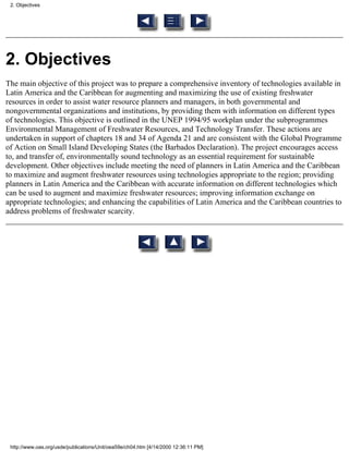 2. Objectives




2. Objectives
The main objective of this project was to prepare a comprehensive inventory of technologies available in
Latin America and the Caribbean for augmenting and maximizing the use of existing freshwater
resources in order to assist water resource planners and managers, in both governmental and
nongovernmental organizations and institutions, by providing them with information on different types
of technologies. This objective is outlined in the UNEP 1994/95 workplan under the subprogrammes
Environmental Management of Freshwater Resources, and Technology Transfer. These actions are
undertaken in support of chapters 18 and 34 of Agenda 21 and are consistent with the Global Programme
of Action on Small Island Developing States (the Barbados Declaration). The project encourages access
to, and transfer of, environmentally sound technology as an essential requirement for sustainable
development. Other objectives include meeting the need of planners in Latin America and the Caribbean
to maximize and augment freshwater resources using technologies appropriate to the region; providing
planners in Latin America and the Caribbean with accurate information on different technologies which
can be used to augment and maximize freshwater resources; improving information exchange on
appropriate technologies; and enhancing the capabilities of Latin America and the Caribbean countries to
address problems of freshwater scarcity.




 http://www.oas.org/usde/publications/Unit/oea59e/ch04.htm [4/14/2000 12:36:11 PM]
 