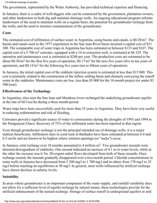 1.9 Artificial recharge of aquifers

The government, represented by the Water Authority, has provided technical expertise and financing.
In Jamaica, there is a cadre of well-diggers who can be contracted by the government, plantation owners,
and other landowners to both dig and maintain drainage wells. An ongoing educational program informs
landowners of the need to maintain wells on a regular basis, the potential for groundwater recharge from
the wells, and the need to monitor contamination of the groundwater.
Costs
The estimated cost of infiltration of surface water in Argentina, using basins and canals, is $0.20/m3. The
basins and canals used in the 1977 experiment in the San Juan River basin incurred a capital cost of $31
300. The comparable cost of water traps in Argentina has been estimated at between $133 and $167. The
capital cost of a 5 700 m3 cutwater, equipped with a 14 m extraction well, is estimated at $6 325. The
operation and maintenance cost is estimated at $248 per year. The production costs are estimated to be
about $0.30/m3 for the first five years of operation, $0.17/m3 for the next five years (five to ten years of
operation), and $0.15/m3 for the following five years (ten to fifteen years of operation).
In Jamaica, the initial capital cost of the sinkhole injection system is estimated at less than $15 000. This
cost is primarily related to the construction of the inflow settling basin and channels conveying the runoff
water to the sinkholes. Maintenance costs are low, less than $5 000 for the 18-month project (or under $3
500/year).
Effectiveness of the Technology
In Argentina, sites near the San Juan and Mendoza rivers recharged the underlying groundwater aquifer
at the rate of 60 l/sec/ha during a three-month period.
Water traps have been successfully used for more than 25 years in Argentina. They have been very useful
in reducing sedimentation and risk of flooding.
Cutwaters proved a significant source of water to communities during the droughts of 1993 and 1994 in
the Paraguayan Chaco. Recovery of 75% of the infiltrated water has been reported in that region.
Even though groundwater recharge is not the principal intended use of drainage wells, it is a major
indirect beneficiary. Infiltration rates in coral rock in Barbados have been estimated at between 6.0 and
6.5 cm/hr and are known to be highest where solution openings (or "sucks") occur.
In Jamaica, total recharge over 18 months amounted to 4 million m3. Two groundwater mounds were
detected downgradient of sinkholes. One mound indicated an increase of 4.1 m in water levels, while at
the other the increase was 6.7m. Divergent radial flows developed from both of these mounds. Once
recharge ceased, the mounds gradually disappeared over a two-month period. Chloride concentrations in
some wells in Jamaica have decreased from 2 300 mg/l to 1 700 mg/l and in others from 170 mg/l to 25
mg/l before reaching an equilibrium at 50 mg/l. In general, most wells influenced by artificial recharge
have shown declines in salinity levels.
Suitability
In areas where groundwater is an important component of the water supply, and rainfall variability does
not allow for a sufficient level of aquifer recharge by natural means, these technologies provide for the
artificial enhancement of the natural recharge. Storage of surface runoff in underground aquifers in arid

 http://www.oas.org/usde/publications/Unit/oea59e/ch18.htm (4 of 8) [4/14/2000 12:36:50 PM]
 