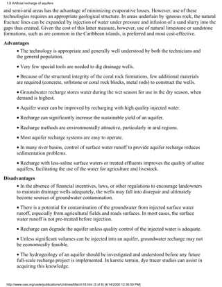 1.9 Artificial recharge of aquifers

and semi-arid areas has the advantage of minimizing evaporative losses. However, use of these
technologies requires an appropriate geological structure. In areas underlain by igneous rock, the natural
fracture lines can be expanded by injection of water under pressure and infusion of a sand slurry into the
gaps thus created. Given the cost of this latter measure, however, use of natural limestone or sandstone
formations, such as are common in the Caribbean islands, is preferred and most cost-effective.
Advantages
        • The technology is appropriate and generally well understood by both the technicians and
        the general population.
        • Very few special tools are needed to dig drainage wells.
        • Because of the structural integrity of the coral rock formations, few additional materials
        are required (concrete, softstone or coral rock blocks, metal rods) to construct the wells.
        • Groundwater recharge stores water during the wet season for use in the dry season, when
        demand is highest.
        • Aquifer water can be improved by recharging with high quality injected water.
        • Recharge can significantly increase the sustainable yield of an aquifer.
        • Recharge methods are environmentally attractive, particularly in arid regions.
        • Most aquifer recharge systems are easy to operate.
        • In many river basins, control of surface water runoff to provide aquifer recharge reduces
        sedimentation problems.
        • Recharge with less-saline surface waters or treated effluents improves the quality of saline
        aquifers, facilitating the use of the water for agriculture and livestock.
Disadvantages
        • In the absence of financial incentives, laws, or other regulations to encourage landowners
        to maintain drainage wells adequately, the wells may fall into disrepair and ultimately
        become sources of groundwater contamination.
        • There is a potential for contamination of the groundwater from injected surface water
        runoff, especially from agricultural fields and roads surfaces. In most cases, the surface
        water runoff is not pre-treated before injection.
        • Recharge can degrade the aquifer unless quality control of the injected water is adequate.
        • Unless significant volumes can be injected into an aquifer, groundwater recharge may not
        be economically feasible.
        • The hydrogeology of an aquifer should be investigated and understood before any future
        full-scale recharge project is implemented. In karstic terrain, dye tracer studies can assist in
        acquiring this knowledge.


 http://www.oas.org/usde/publications/Unit/oea59e/ch18.htm (5 of 8) [4/14/2000 12:36:50 PM]
 