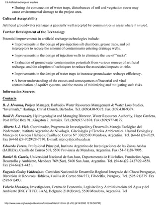 1.9 Artificial recharge of aquifers

        • During the construction of water traps, disturbances of soil and vegetation cover may
        cause environmental damage to the project area.
Cultural Acceptability
Artificial groundwater recharge is generally well accepted by communities in areas where it is used.
Further Development of the Technology
Potential improvements in artificial recharge technologies include:
        • Improvements in the design of pre-injection silt chambers, grease traps, and oil
        interceptors to reduce the amount of contaminants entering drainage wells.
        • Improvements in the design of injection wells to eliminate the use of "sucks".
        • Evaluation of groundwater contamination potentials from various sources of artificial
        recharge, and the adoption of techniques to reduce the associated impacts or risks.
        • Improvements in the design of water traps to increase groundwater recharge efficiency.
        • A better understanding of the causes and consequences of bacterial and viral
        contamination of aquifer systems, and the means of minimizing and mitigating such risks.
Information Sources
Contacts
B. J. Mwansa, Project Manager, Barbados Water Resources Management & Water Loss Studies,
"Invermark," Hastings, Christ Church, Barbados. Tel. (809)430-9373. Fax (809)430-9374.
Basil P. Fernandez, Hydrogeologist and Managing Director, Water Resources Authority, Hope Gardens,
Post Office Box 91, Kingston 7, Jamaica. Tel. (809)927-1878. Fax (809)977-0179.
Alberto I. J. Vich, Coordinador, Programa de Investigación y Desarrollo Manejo Ecológico del
Piedemonte, Instituto Argentino de Nivología, Glaciología y Ciencias Ambientales, Unidad Ecología y
Manejo de Cuencas Hídricos, Casilla de Correo N° 330,5500 Mendoza, Argentina. Tel. (64-61)28-7029.
Fax (64-61)28-7029/28-7370. E-mail: ntcricyt@criba.edu.ar
Eduardo Torres, Profesional Principal, Instituto Argentino de Investigaciones de las Zonas Aridas
(IADIZA), Casilla de Correo 507, 5500 Provincia de Mendoza, Argentina. Fax (54-61)28-7995.
Daniel O. Caoria, Universidad Nacional de San Juan, Departamento de Hidráulica, Fundación Agua,
Desarrollo y Ambiente, Mendoza 769 (Sur), 5400 San Juan, Argentina. Tel. (54-64)22-2427/22-4558.
Fax (54-64)21-4421.
Eugenio Godoy Valdovinos, Comisión Nacional de Desarrollo Regional Integrado del Chaco Paraguayo,
Dirección de Recursos Hídricos, Casilla de Correo 984/273, Filadelfia, Paraguay. Tel. (595-91)275. Fax
(595-91)493.
Valeria Mendoza, Investigadora, Centro de Economía, Legislación y Administración del Agua y del
Ambiente (INCYTH/CELAA), Belgrano 210 (Oeste), 5500 Mendoza, Argentina. Tel


 http://www.oas.org/usde/publications/Unit/oea59e/ch18.htm (6 of 8) [4/14/2000 12:36:50 PM]
 