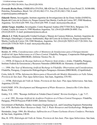 1.9 Artificial recharge of aquifers

(54-61)28-7921/28-5416. Fax (54-61)28-5416.
Everardo Rocha Porto, EMBRAPA-CPATSA, BR-428 km 52, Zona Rural, Caixa Postal 23, 56300-000,
Petrolina, Pernambuco, Brasil. Tel. (55-81) 862-1711. Fax (55-81) 862-1744, E-mail:
evrporto@cpatsa.embrapa.br.
Eduardo Torres, Investigador, Instituto argentino de Investigaciones de las Zonas Aridas (IADIZA),
Bajada del Cerro de la Gloria s/n, Parque General San Martín, Casilla de Correo 507, 5500 Mendoza,
Argentina. Tel (54-61)28-7995. Fax (54-61)28-7995. E-mail: ntcricyt@criba.edu.ar.
Adrián Vargas Araníbar, Investigador, Centro Regional Andino (INCYTH/CRA), Belgrano 210,
Ciudad, Casilla de Correo 6, 5500 Mendoza Argentina. Tel. (54-61)28-6998/28-8005. Fax
(54-61)28-8251. E-mail: postmaster@inccra.edu.ar.
Alberto I. J. Vich, Responsable Unidad Ecología y Manejo de Cuencas Hídricas, Instituto Argentino de
Nivología, Glaciología y Ciencias Ambientales, Bajo del Cerro de la Gloria s/n, Parque General San
Martín, Casilla de Correo 330, 5500 Mendoza, Argentina. Tel. (54-61)28-7029/21-6317/28-5416. Fax
(54-61)28-7370/28-7029. E-mail: ntcrcyt@criba.edu.ar.
Bibliography
Bender, H. 1993a. Consideraciones sobre el Monitoreo de Instalaciones para el Enriquecimiento
Artificial del Agua Subterranea en el Chaco Central. Filadelfia, Paraguay, Cooperación Hidrogeólogica
Paraguayo-Alemana (DRH/BGR). (Informe Técnico No. 2)
----. 1993b. El Impacto de Recarga Indirecta en Planicies Semi-áridas y Aridas. Filadelfia, Paraguay,
Instituto Federal de Geociencias y Recursos Naturales (DRH/BGR) de Alemania. (Unpublished)
----. 1994. One Year of Monitoring Artificial Recharge in Filadelfia. Observations and Considerations.
Filadelfia, Paraguay, Cooperación Hidrogeólogica Paraguayo-Alemana (DRH/BGR). (Unpublished)
Coria, Jofre D. 1970a. Información Básica para el Desarrollo del Modelo Matemático en Valle Tulum,
Provincia de San Juan: Plan Agua Subterranea. San Juan, Argentina, CFI-NU.
----. 1970b. Hidrología del Valle de Tulum, Provincia de San Juan: Plan Agua Subterranea. San Juan,
Argentina, CFI-NU.
FAO/UNDP. 1974. Development and Management of Water Resources. Jamaica-Rio Cobre Basin.
Rome, FAO.
Godoy, V.E. 1991. "Recarga Artificial en Toledo-Chaco Central," Revista Geológica, 1, pp. 7-17.
----, et al. 1991. Recarga Artificial de Acuíferos Freáticos en el Chaco Central Paraguayo. Filadelfia,
Paraguay, PNUD Proyecto PAR/8 8/009. (Informe Técnico)
Government of Barbados, Stanley Associates Engineering Ltd., and Consulting Engineers Partnership
Ltd. 1978. Barbados Water Resources Study. Vol. 3. Water Resources and Geohydrology. Bridgetown.
Hernández, Jorge. 1984. Río Mendoza: Infiltración en el Tramo Cacheuta-Alvarez Condarco. Provincia
de San Juan, Argentina, CRAS.
Hsu, H. 1970. Hidrología del Valle de Tulum, Provincia de San Juan: Plan Agua Subterránea. San Juan,

 http://www.oas.org/usde/publications/Unit/oea59e/ch18.htm (7 of 8) [4/14/2000 12:36:50 PM]
 