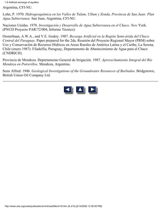 1.9 Artificial recharge of aquifers

Argentina, CFI-NU.
Lohn, P. 1970. Hidrogeoquímica en los Valles de Tulum, Ullum y Zonda, Provincia de San Juan: Plan
Agua Subterranea. San Juan, Argentina, CFI-NU.
Naciones Unidas. 1978. Investigación y Desarrollo de Agua Subterranea en el Chaco. New York.
(PNUD Proyecto PAR/72/004, Informe Técnico)
Oosterbaan, A.W.A., and V.E. Godoy. 1987. Recarga Artificial en la Región Semi-árida del Chaco
Central del Paraguay. Paper prepared for the 2da. Reunión del Proyecto Regional Mayor (PRM) sobre
Uso y Conservación de Recursos Hídricos en Areas Rurales de América Latina y el Caribe, La Serena,
Chile (enero 1987). Filadelfia, Paraguay, Departamento de Abastecimiento de Agua para el Chaco
(CNDRICH).
Provincia de Mendoza. Departamento General de Irrigación. 1987. Aprovechamiento Integral del Río
Mendoza en Potrerillos. Mendoza, Argentina.
Senn Alfred. 1946. Geological Investigations of the Groundwater Resources of Barbados. Bridgetown,
British Union Oil Company Ltd.




 http://www.oas.org/usde/publications/Unit/oea59e/ch18.htm (8 of 8) [4/14/2000 12:36:50 PM]
 