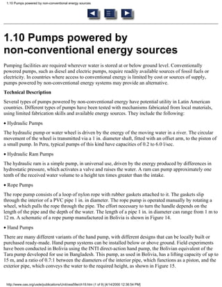 1.10 Pumps powered by non-conventional energy sources




1.10 Pumps powered by
non-conventional energy sources
Pumping facilities are required wherever water is stored at or below ground level. Conventionally
powered pumps, such as diesel and electric pumps, require readily available sources of fossil fuels or
electricity. In countries where access to conventional energy is limited by cost or sources of supply,
pumps powered by non-conventional energy systems may provide an alternative.
Technical Description
Several types of pumps powered by non-conventional energy have potential utility in Latin American
countries. Different types of pumps have been tested with mechanisms fabricated from local materials,
using limited fabrication skills and available energy sources. They include the following:
• Hydraulic Pumps
The hydraulic pump or water wheel is driven by the energy of the moving water in a river. The circular
movement of the wheel is transmitted via a 1 in. diameter shaft, fitted with an offset arm, to the piston of
a small pump. In Peru, typical pumps of this kind have capacities of 0.2 to 6.0 l/sec.
• Hydraulic Ram Pumps
The hydraulic ram is a simple pump, in universal use, driven by the energy produced by differences in
hydrostatic pressure, which activates a valve and raises the water. A ram can pump approximately one
tenth of the received water volume to a height ten times greater than the intake.
• Rope Pumps
The rope pump consists of a loop of nylon rope with rubber gaskets attached to it. The gaskets slip
through the interior of a PVC pipe 1 in. in diameter. The rope pump is operated manually by rotating a
wheel, which pulls the rope through the pipe. The effort necessary to turn the handle depends on the
length of the pipe and the depth of the water. The length of a pipe 1 in. in diameter can range from 1 m to
12 m. A schematic of a rope pump manufactured in Bolivia is shown in Figure 14.
• Hand Pumps
There are many different variants of the hand pump, with different designs that can be locally built or
purchased ready-made. Hand pump systems can be installed below or above ground. Field experiments
have been conducted in Bolivia using the INTI direct-action hand pump, the Bolivian equivalent of the
Tara pump developed for use in Bangladesh. This pump, as used in Bolivia, has a lifting capacity of up to
15 m, and a ratio of 0.7:1 between the diameters of the interior pipe, which functions as a piston, and the
exterior pipe, which conveys the water to the required height, as shown in Figure 15.


 http://www.oas.org/usde/publications/Unit/oea59e/ch19.htm (1 of 9) [4/14/2000 12:36:54 PM]
 