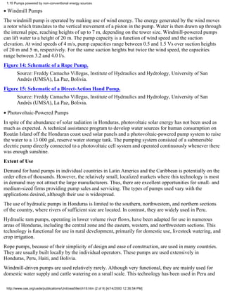 1.10 Pumps powered by non-conventional energy sources

• Windmill Pumps
The windmill pump is operated by making use of wind energy. The energy generated by the wind moves
a rotor which translates to the vertical movement of a piston in the pump. Water is then drawn up through
the internal pipe, reaching heights of up to 7 m, depending on the tower size. Windmill-powered pumps
can lift water to a height of 20 m. The pump capacity is a function of wind speed and the suction
elevation. At wind speeds of 4 m/s, pump capacities range between 0.5 and 1.5 Vs over suction heights
of 20 m and 5 m, respectively. For the same suction heights but twice the wind speed, the capacities
range between 3.2 and 4.0 l/s.
Figure 14: Schematic of a Rope Pump.
       Source: Freddy Camacho Villegas, Institute of Hydraulics and Hydrology, University of San
       Andrés (UMSA), La Paz, Bolivia.
Figure 15: Schematic of a Direct-Action Hand Pump.
       Source: Freddy Camacho Villegas, Institute of Hydraulics and Hydrology, University of San
       Andrés (UMSA), La Paz, Bolivia.
• Photovoltaic-Powered Pumps
In spite of the abundance of solar radiation in Honduras, photovoltaic solar energy has not been used as
much as expected. A technical assistance program to develop water sources for human consumption on
Roatán Island off the Honduran coast used solar panels and a photovoltaic-powered pump system to raise
the water to a 13 000 gal, reserve water storage tank. The pumping system consisted of a submersible
electric pump directly connected to a photovoltaic cell system and operated continuously whenever there
was enough sunshine.
Extent of Use
Demand for hand pumps in individual countries in Latin America and the Caribbean is potentially on the
order often of thousands. However, the relatively small, localized markets where this technology is most
in demand may not attract the large manufacturers. Thus, there are excellent opportunities for small- and
medium-sized firms providing pump sales and servicing. The types of pumps used vary with the
applications desired, although their use is widespread.
The use of hydraulic pumps in Honduras is limited to the southern, northwestern, and northern sections
of the country, where rivers of sufficient size are located. In contrast, they are widely used in Peru.
Hydraulic ram pumps, operating in lower volume river flows, have been adapted for use in numerous
areas of Honduras, including the central zone and the eastern, western, and northwestern sections. This
technology is functional for use in rural development, primarily for domestic use, livestock watering, and
crop irrigation.
Rope pumps, because of their simplicity of design and ease of construction, are used in many countries.
They are usually built locally by the individual operators. These pumps are used extensively in
Honduras, Peru, Haiti, and Bolivia.
Windmill-driven pumps are used relatively rarely. Although very functional, they are mainly used for
domestic water supply and cattle watering on a small scale. This technology has been used in Peru and

 http://www.oas.org/usde/publications/Unit/oea59e/ch19.htm (2 of 9) [4/14/2000 12:36:54 PM]
 