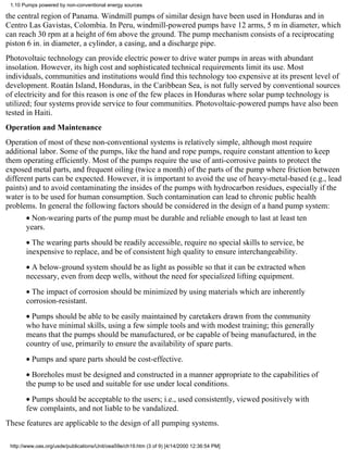1.10 Pumps powered by non-conventional energy sources

the central region of Panama. Windmill pumps of similar design have been used in Honduras and in
Centro Las Gavistas, Colombia. In Peru, windmill-powered pumps have 12 arms, 5 m in diameter, which
can reach 30 rpm at a height of 6m above the ground. The pump mechanism consists of a reciprocating
piston 6 in. in diameter, a cylinder, a casing, and a discharge pipe.
Photovoltaic technology can provide electric power to drive water pumps in areas with abundant
insolation. However, its high cost and sophisticated technical requirements limit its use. Most
individuals, communities and institutions would find this technology too expensive at its present level of
development. Roatán Island, Honduras, in the Caribbean Sea, is not fully served by conventional sources
of electricity and for this reason is one of the few places in Honduras where solar pump technology is
utilized; four systems provide service to four communities. Photovoltaic-powered pumps have also been
tested in Haiti.
Operation and Maintenance
Operation of most of these non-conventional systems is relatively simple, although most require
additional labor. Some of the pumps, like the hand and rope pumps, require constant attention to keep
them operating efficiently. Most of the pumps require the use of anti-corrosive paints to protect the
exposed metal parts, and frequent oiling (twice a month) of the parts of the pump where friction between
different parts can be expected. However, it is important to avoid the use of heavy-metal-based (e.g., lead
paints) and to avoid contaminating the insides of the pumps with hydrocarbon residues, especially if the
water is to be used for human consumption. Such contamination can lead to chronic public health
problems. In general the following factors should be considered in the design of a hand pump system:
       • Non-wearing parts of the pump must be durable and reliable enough to last at least ten
       years.
       • The wearing parts should be readily accessible, require no special skills to service, be
       inexpensive to replace, and be of consistent high quality to ensure interchangeability.
       • A below-ground system should be as light as possible so that it can be extracted when
       necessary, even from deep wells, without the need for specialized lifting equipment.
       • The impact of corrosion should be minimized by using materials which are inherently
       corrosion-resistant.
       • Pumps should be able to be easily maintained by caretakers drawn from the community
       who have minimal skills, using a few simple tools and with modest training; this generally
       means that the pumps should be manufactured, or be capable of being manufactured, in the
       country of use, primarily to ensure the availability of spare parts.
       • Pumps and spare parts should be cost-effective.
       • Boreholes must be designed and constructed in a manner appropriate to the capabilities of
       the pump to be used and suitable for use under local conditions.
       • Pumps should be acceptable to the users; i.e., used consistently, viewed positively with
       few complaints, and not liable to be vandalized.
These features are applicable to the design of all pumping systems.

 http://www.oas.org/usde/publications/Unit/oea59e/ch19.htm (3 of 9) [4/14/2000 12:36:54 PM]
 